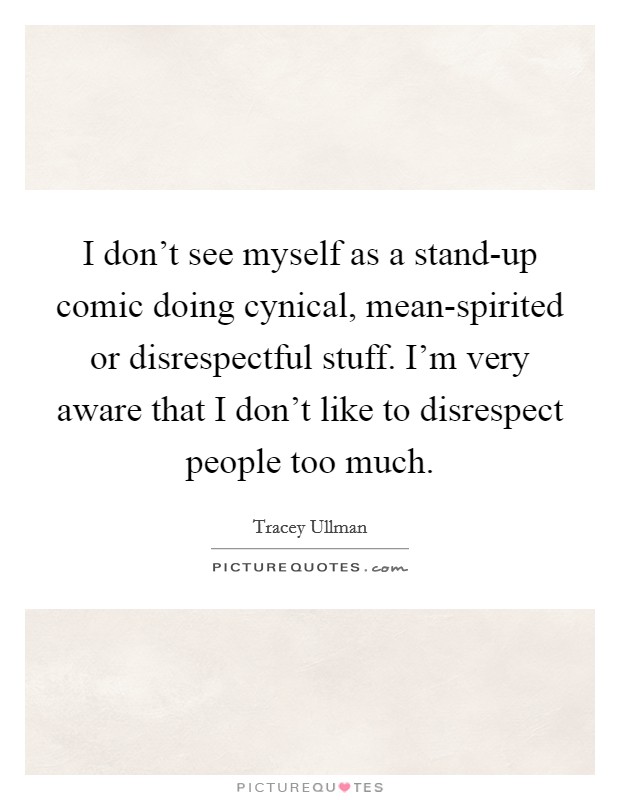 I don't see myself as a stand-up comic doing cynical, mean-spirited or disrespectful stuff. I'm very aware that I don't like to disrespect people too much Picture Quote #1