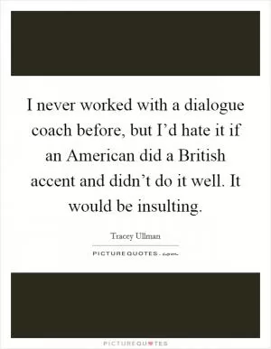 I never worked with a dialogue coach before, but I’d hate it if an American did a British accent and didn’t do it well. It would be insulting Picture Quote #1