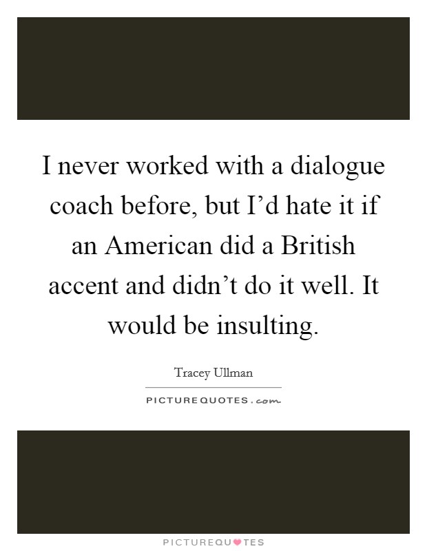 I never worked with a dialogue coach before, but I'd hate it if an American did a British accent and didn't do it well. It would be insulting Picture Quote #1