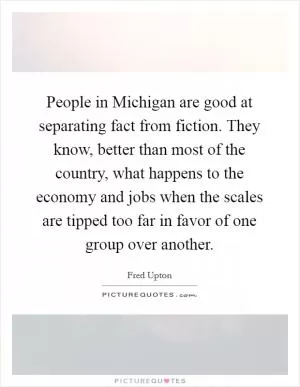 People in Michigan are good at separating fact from fiction. They know, better than most of the country, what happens to the economy and jobs when the scales are tipped too far in favor of one group over another Picture Quote #1