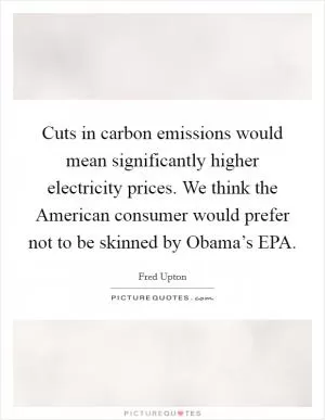 Cuts in carbon emissions would mean significantly higher electricity prices. We think the American consumer would prefer not to be skinned by Obama’s EPA Picture Quote #1