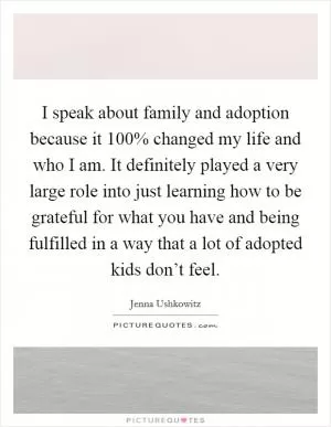 I speak about family and adoption because it 100% changed my life and who I am. It definitely played a very large role into just learning how to be grateful for what you have and being fulfilled in a way that a lot of adopted kids don’t feel Picture Quote #1