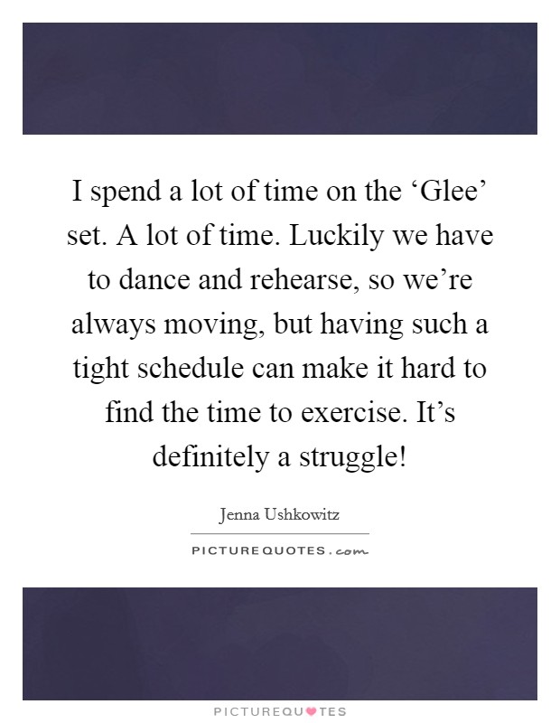 I spend a lot of time on the ‘Glee' set. A lot of time. Luckily we have to dance and rehearse, so we're always moving, but having such a tight schedule can make it hard to find the time to exercise. It's definitely a struggle! Picture Quote #1
