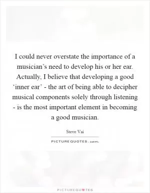 I could never overstate the importance of a musician’s need to develop his or her ear. Actually, I believe that developing a good ‘inner ear’ - the art of being able to decipher musical components solely through listening - is the most important element in becoming a good musician Picture Quote #1