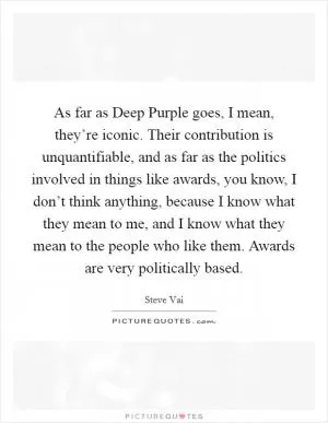 As far as Deep Purple goes, I mean, they’re iconic. Their contribution is unquantifiable, and as far as the politics involved in things like awards, you know, I don’t think anything, because I know what they mean to me, and I know what they mean to the people who like them. Awards are very politically based Picture Quote #1