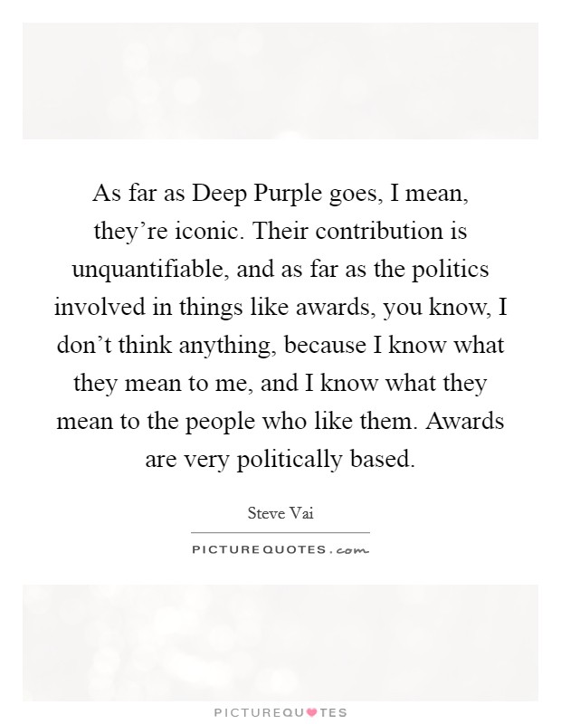 As far as Deep Purple goes, I mean, they're iconic. Their contribution is unquantifiable, and as far as the politics involved in things like awards, you know, I don't think anything, because I know what they mean to me, and I know what they mean to the people who like them. Awards are very politically based Picture Quote #1