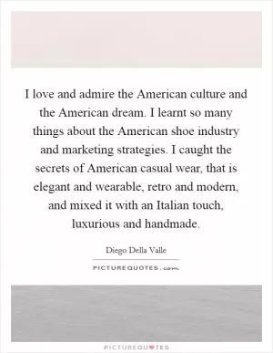 I love and admire the American culture and the American dream. I learnt so many things about the American shoe industry and marketing strategies. I caught the secrets of American casual wear, that is elegant and wearable, retro and modern, and mixed it with an Italian touch, luxurious and handmade Picture Quote #1
