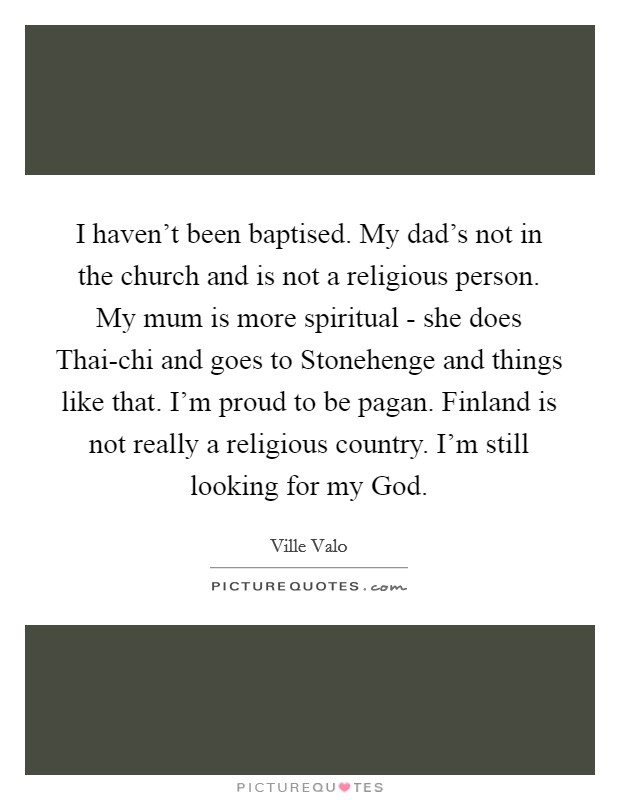 I haven't been baptised. My dad's not in the church and is not a religious person. My mum is more spiritual - she does Thai-chi and goes to Stonehenge and things like that. I'm proud to be pagan. Finland is not really a religious country. I'm still looking for my God Picture Quote #1