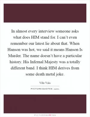 In almost every interview someone asks what does HIM stand for. I can’t even remember our latest lie about that. When Hanson was hot, we said it means Hanson Is Murder. The name doesn’t have a particular history. His Infernal Majesty was a totally different band. I think HIM derives from some death metal joke Picture Quote #1