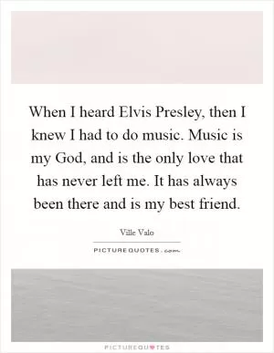 When I heard Elvis Presley, then I knew I had to do music. Music is my God, and is the only love that has never left me. It has always been there and is my best friend Picture Quote #1