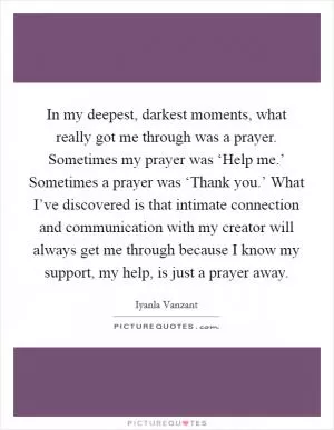 In my deepest, darkest moments, what really got me through was a prayer. Sometimes my prayer was ‘Help me.’ Sometimes a prayer was ‘Thank you.’ What I’ve discovered is that intimate connection and communication with my creator will always get me through because I know my support, my help, is just a prayer away Picture Quote #1