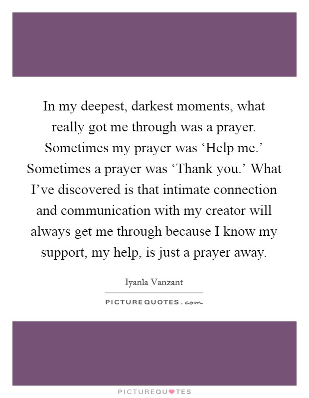 In my deepest, darkest moments, what really got me through was a prayer. Sometimes my prayer was ‘Help me.' Sometimes a prayer was ‘Thank you.' What I've discovered is that intimate connection and communication with my creator will always get me through because I know my support, my help, is just a prayer away Picture Quote #1