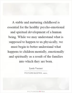 A stable and nurturing childhood is essential for the healthy psycho-emotional and spiritual development of a human being. While we may understand what is supposed to happen to us physically, we must begin to better understand what happens to children mentally, emotionally and spiritually as a result of the families into which they are born Picture Quote #1