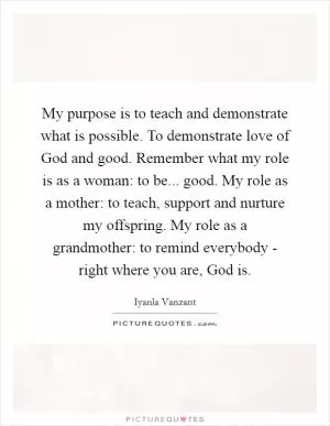 My purpose is to teach and demonstrate what is possible. To demonstrate love of God and good. Remember what my role is as a woman: to be... good. My role as a mother: to teach, support and nurture my offspring. My role as a grandmother: to remind everybody - right where you are, God is Picture Quote #1