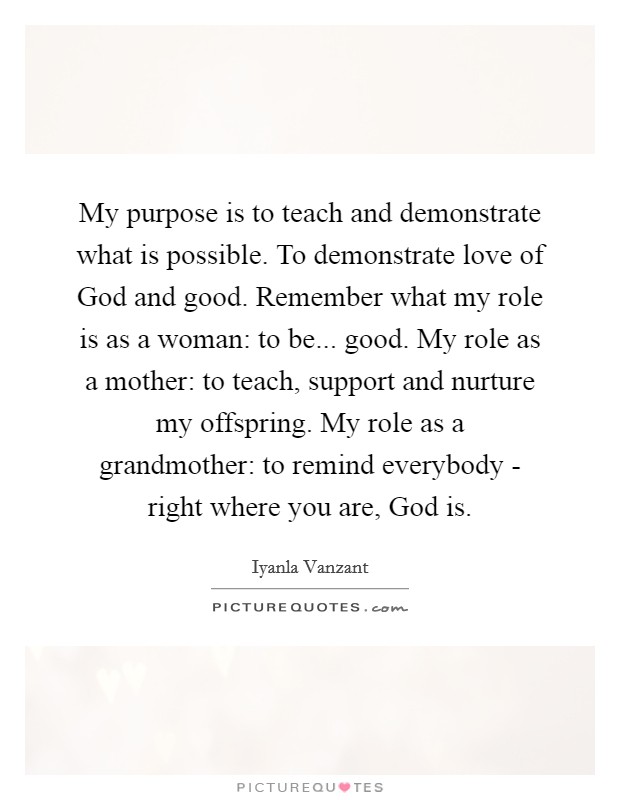 My purpose is to teach and demonstrate what is possible. To demonstrate love of God and good. Remember what my role is as a woman: to be... good. My role as a mother: to teach, support and nurture my offspring. My role as a grandmother: to remind everybody - right where you are, God is Picture Quote #1