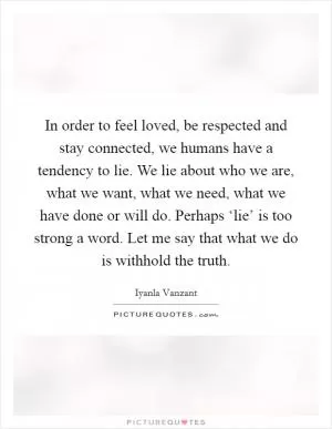 In order to feel loved, be respected and stay connected, we humans have a tendency to lie. We lie about who we are, what we want, what we need, what we have done or will do. Perhaps ‘lie’ is too strong a word. Let me say that what we do is withhold the truth Picture Quote #1