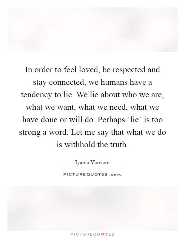 In order to feel loved, be respected and stay connected, we humans have a tendency to lie. We lie about who we are, what we want, what we need, what we have done or will do. Perhaps ‘lie' is too strong a word. Let me say that what we do is withhold the truth Picture Quote #1