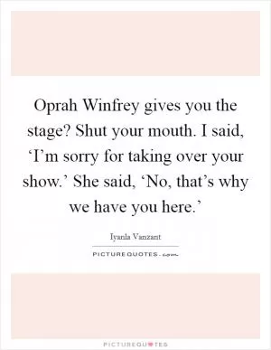 Oprah Winfrey gives you the stage? Shut your mouth. I said, ‘I’m sorry for taking over your show.’ She said, ‘No, that’s why we have you here.’ Picture Quote #1
