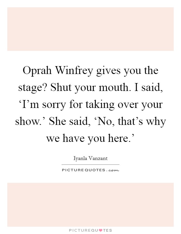 Oprah Winfrey gives you the stage? Shut your mouth. I said, ‘I'm sorry for taking over your show.' She said, ‘No, that's why we have you here.' Picture Quote #1