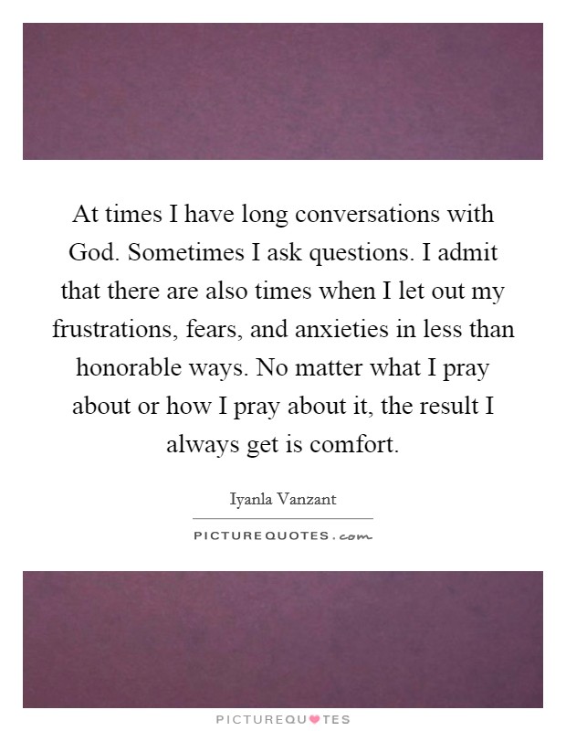 At times I have long conversations with God. Sometimes I ask questions. I admit that there are also times when I let out my frustrations, fears, and anxieties in less than honorable ways. No matter what I pray about or how I pray about it, the result I always get is comfort Picture Quote #1