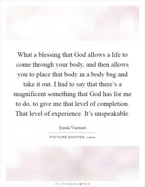 What a blessing that God allows a life to come through your body, and then allows you to place that body in a body bag and take it out. I had to say that there’s a magnificent something that God has for me to do, to give me that level of completion. That level of experience. It’s unspeakable Picture Quote #1