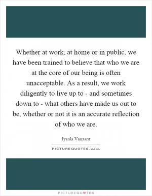 Whether at work, at home or in public, we have been trained to believe that who we are at the core of our being is often unacceptable. As a result, we work diligently to live up to - and sometimes down to - what others have made us out to be, whether or not it is an accurate reflection of who we are Picture Quote #1
