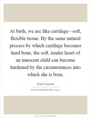 At birth, we are like cartilage - soft, flexible tissue. By the same natural process by which cartilage becomes hard bone, the soft, tender heart of an innocent child can become hardened by the circumstances into which she is born Picture Quote #1