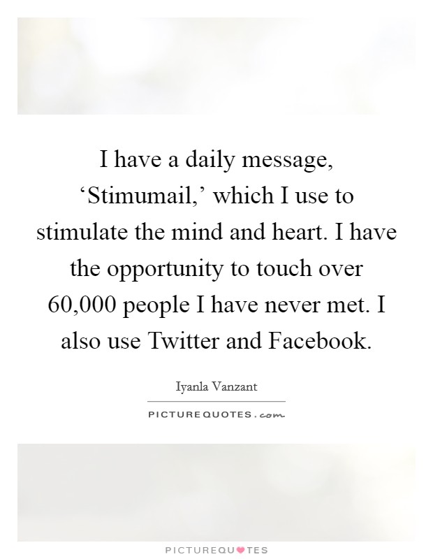 I have a daily message, ‘Stimumail,' which I use to stimulate the mind and heart. I have the opportunity to touch over 60,000 people I have never met. I also use Twitter and Facebook Picture Quote #1