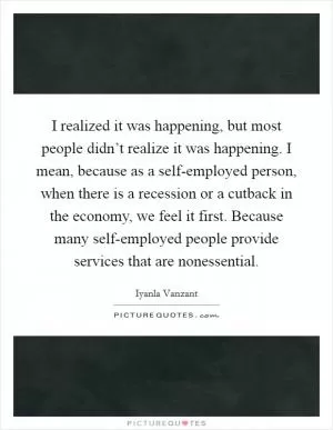 I realized it was happening, but most people didn’t realize it was happening. I mean, because as a self-employed person, when there is a recession or a cutback in the economy, we feel it first. Because many self-employed people provide services that are nonessential Picture Quote #1