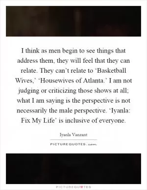 I think as men begin to see things that address them, they will feel that they can relate. They can’t relate to ‘Basketball Wives,’ ‘Housewives of Atlanta.’ I am not judging or criticizing those shows at all; what I am saying is the perspective is not necessarily the male perspective. ‘Iyanla: Fix My Life’ is inclusive of everyone Picture Quote #1