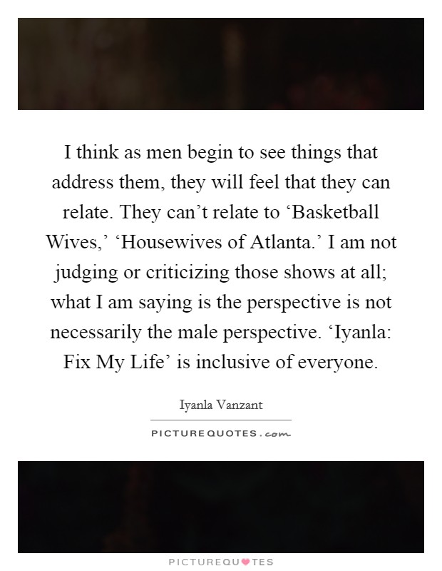 I think as men begin to see things that address them, they will feel that they can relate. They can't relate to ‘Basketball Wives,' ‘Housewives of Atlanta.' I am not judging or criticizing those shows at all; what I am saying is the perspective is not necessarily the male perspective. ‘Iyanla: Fix My Life' is inclusive of everyone Picture Quote #1