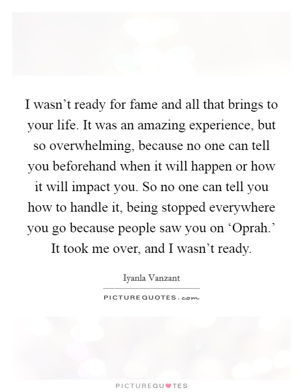 I wasn't ready for fame and all that brings to your life. It was an amazing experience, but so overwhelming, because no one can tell you beforehand when it will happen or how it will impact you. So no one can tell you how to handle it, being stopped everywhere you go because people saw you on ‘Oprah.' It took me over, and I wasn't ready Picture Quote #1