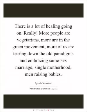 There is a lot of healing going on. Really! More people are vegetarians, more are in the green movement, more of us are tearing down the old paradigms and embracing same-sex marriage, single motherhood, men raising babies Picture Quote #1