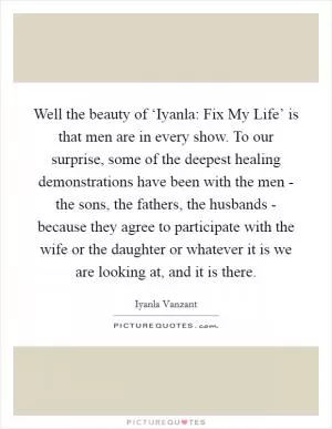 Well the beauty of ‘Iyanla: Fix My Life’ is that men are in every show. To our surprise, some of the deepest healing demonstrations have been with the men - the sons, the fathers, the husbands - because they agree to participate with the wife or the daughter or whatever it is we are looking at, and it is there Picture Quote #1