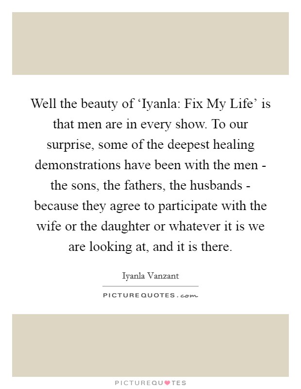 Well the beauty of ‘Iyanla: Fix My Life' is that men are in every show. To our surprise, some of the deepest healing demonstrations have been with the men - the sons, the fathers, the husbands - because they agree to participate with the wife or the daughter or whatever it is we are looking at, and it is there Picture Quote #1