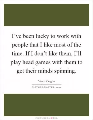 I’ve been lucky to work with people that I like most of the time. If I don’t like them, I’ll play head games with them to get their minds spinning Picture Quote #1