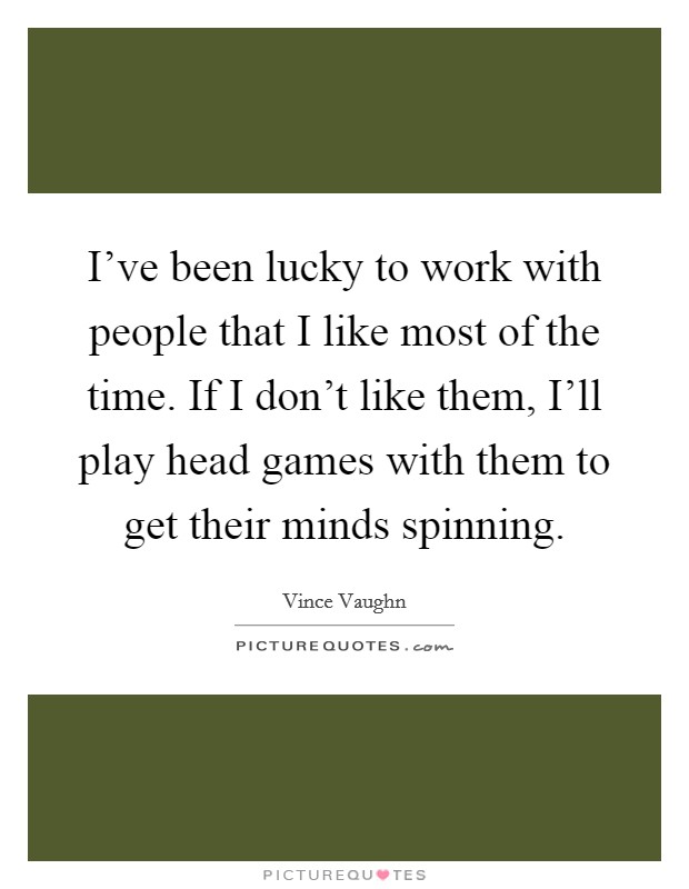 I've been lucky to work with people that I like most of the time. If I don't like them, I'll play head games with them to get their minds spinning Picture Quote #1