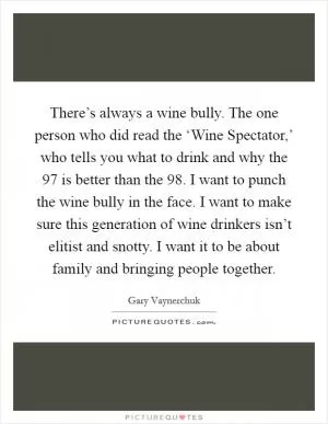 There’s always a wine bully. The one person who did read the ‘Wine Spectator,’ who tells you what to drink and why the  97 is better than the  98. I want to punch the wine bully in the face. I want to make sure this generation of wine drinkers isn’t elitist and snotty. I want it to be about family and bringing people together Picture Quote #1