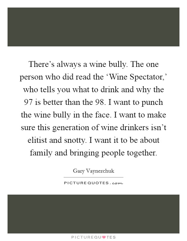 There's always a wine bully. The one person who did read the ‘Wine Spectator,' who tells you what to drink and why the  97 is better than the  98. I want to punch the wine bully in the face. I want to make sure this generation of wine drinkers isn't elitist and snotty. I want it to be about family and bringing people together Picture Quote #1