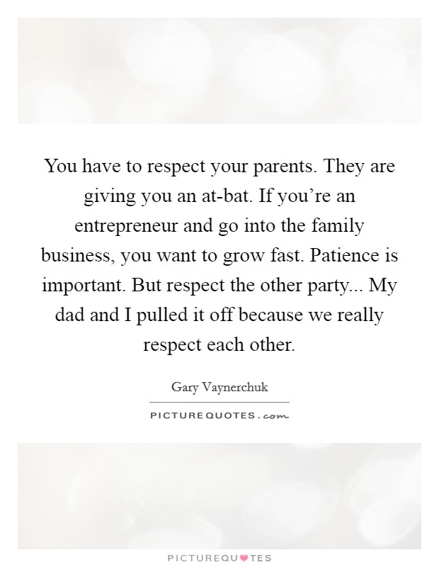 You have to respect your parents. They are giving you an at-bat. If you're an entrepreneur and go into the family business, you want to grow fast. Patience is important. But respect the other party... My dad and I pulled it off because we really respect each other Picture Quote #1