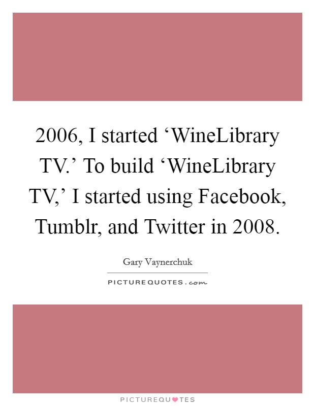2006, I started ‘WineLibrary TV.' To build ‘WineLibrary TV,' I started using Facebook, Tumblr, and Twitter in 2008 Picture Quote #1