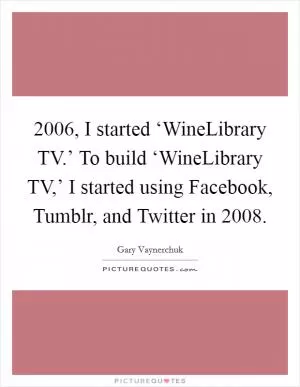 2006, I started ‘WineLibrary TV.’ To build ‘WineLibrary TV,’ I started using Facebook, Tumblr, and Twitter in 2008 Picture Quote #1