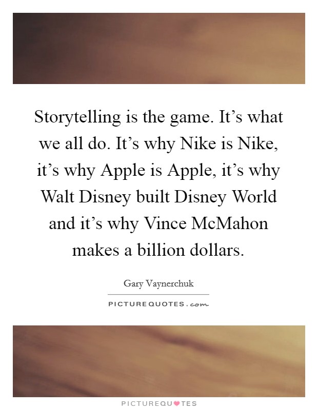 Storytelling is the game. It's what we all do. It's why Nike is Nike, it's why Apple is Apple, it's why Walt Disney built Disney World and it's why Vince McMahon makes a billion dollars Picture Quote #1
