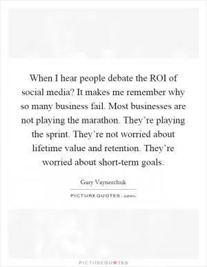When I hear people debate the ROI of social media? It makes me remember why so many business fail. Most businesses are not playing the marathon. They’re playing the sprint. They’re not worried about lifetime value and retention. They’re worried about short-term goals Picture Quote #1
