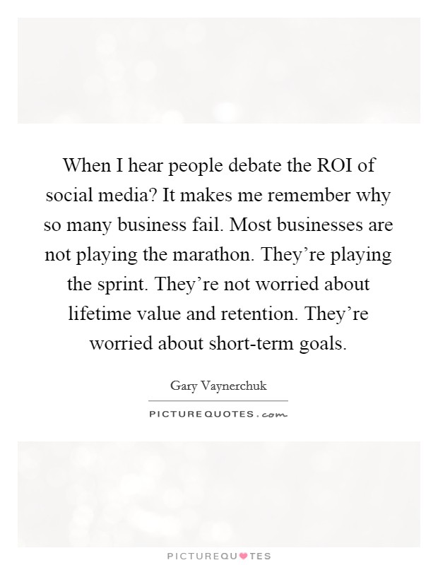 When I hear people debate the ROI of social media? It makes me remember why so many business fail. Most businesses are not playing the marathon. They're playing the sprint. They're not worried about lifetime value and retention. They're worried about short-term goals Picture Quote #1