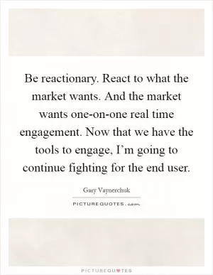 Be reactionary. React to what the market wants. And the market wants one-on-one real time engagement. Now that we have the tools to engage, I’m going to continue fighting for the end user Picture Quote #1