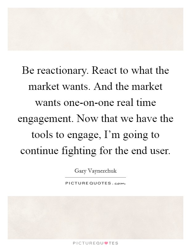 Be reactionary. React to what the market wants. And the market wants one-on-one real time engagement. Now that we have the tools to engage, I'm going to continue fighting for the end user Picture Quote #1