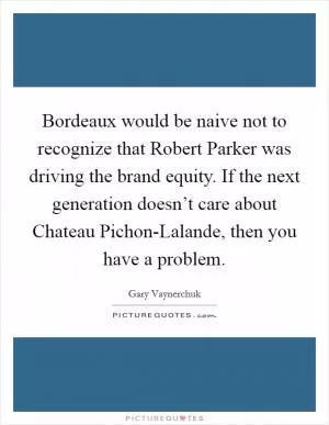Bordeaux would be naive not to recognize that Robert Parker was driving the brand equity. If the next generation doesn’t care about Chateau Pichon-Lalande, then you have a problem Picture Quote #1