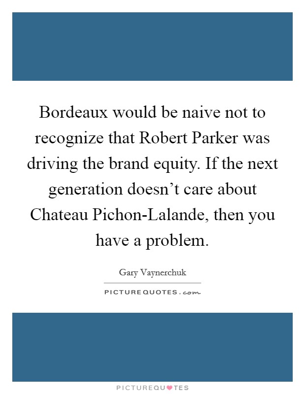 Bordeaux would be naive not to recognize that Robert Parker was driving the brand equity. If the next generation doesn't care about Chateau Pichon-Lalande, then you have a problem Picture Quote #1