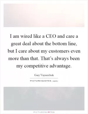 I am wired like a CEO and care a great deal about the bottom line, but I care about my customers even more than that. That’s always been my competitive advantage Picture Quote #1